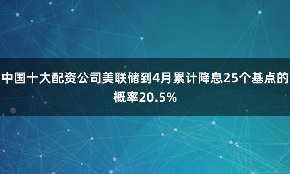 中国十大配资公司美联储到4月累计降息25个基点的概率20.5%