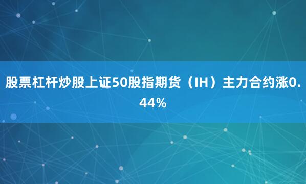 股票杠杆炒股上证50股指期货（IH）主力合约涨0.44%