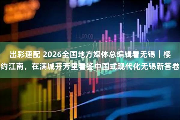 出彩速配 2026全国地方媒体总编辑看无锡｜樱约江南，在满城芬芳里看鉴中国式现代化无锡新答卷