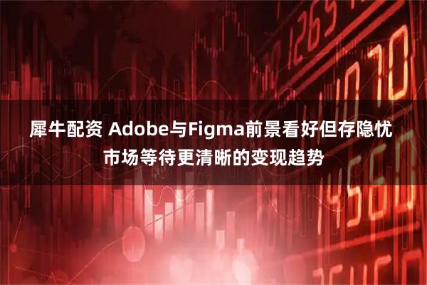 犀牛配资 Adobe与Figma前景看好但存隐忧 市场等待更清晰的变现趋势