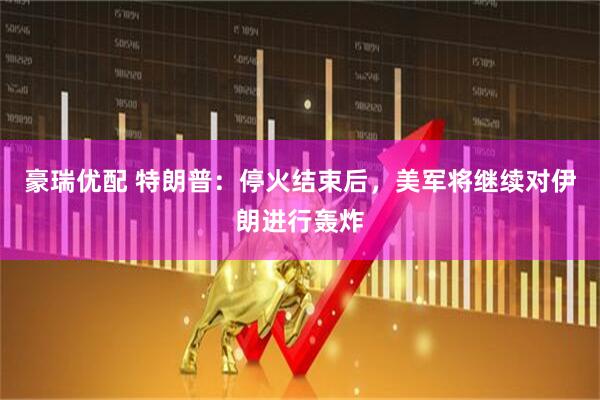豪瑞优配 特朗普：停火结束后，美军将继续对伊朗进行轰炸