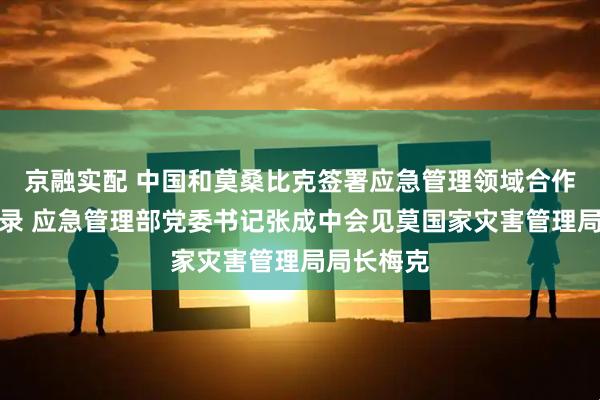 京融实配 中国和莫桑比克签署应急管理领域合作谅解备忘录 应急管理部党委书记张成中会见莫国家灾害管理局局长梅克