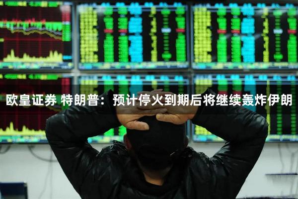 欧皇证券 特朗普：预计停火到期后将继续轰炸伊朗