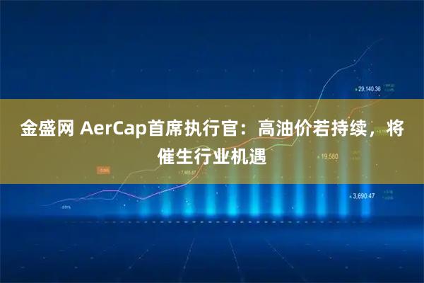 金盛网 AerCap首席执行官：高油价若持续，将催生行业机遇