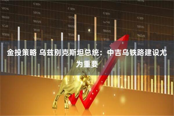 金投策略 乌兹别克斯坦总统：中吉乌铁路建设尤为重要