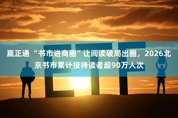 赢正通 “书市进商圈”让阅读破局出圈，2026北京书市累计接待读者超90万人次