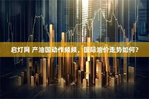 启灯网 产油国动作频频，国际油价走势如何？