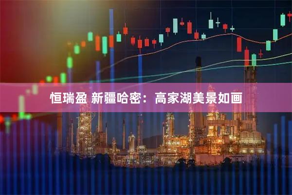 恒瑞盈 新疆哈密：高家湖美景如画