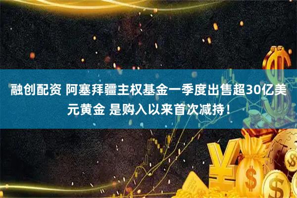 融创配资 阿塞拜疆主权基金一季度出售超30亿美元黄金 是购入以来首次减持！
