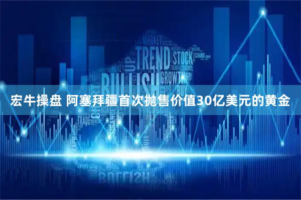 宏牛操盘 阿塞拜疆首次抛售价值30亿美元的黄金