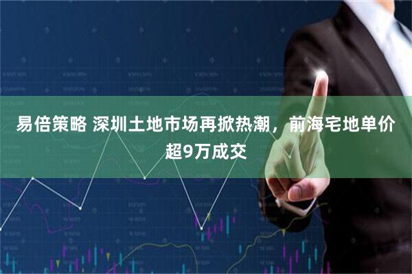易倍策略 深圳土地市场再掀热潮，前海宅地单价超9万成交