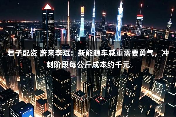 君子配资 蔚来李斌：新能源车减重需要勇气，冲刺阶段每公斤成本约千元