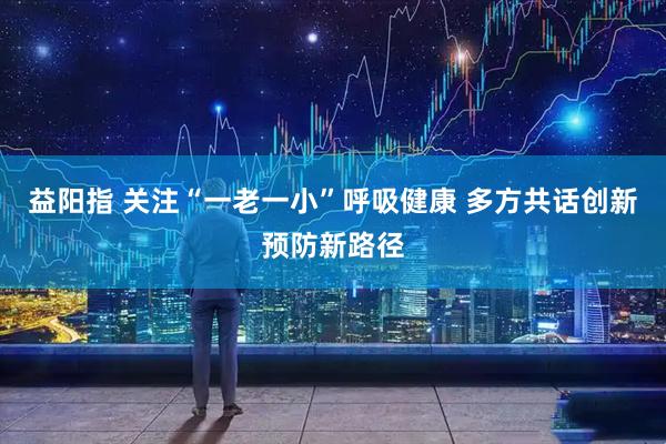 益阳指 关注“一老一小”呼吸健康 多方共话创新预防新路径