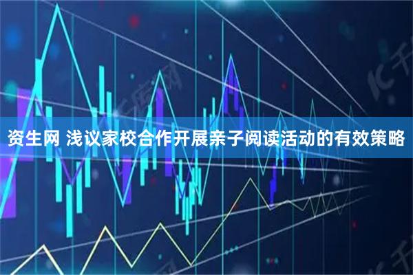 资生网 浅议家校合作开展亲子阅读活动的有效策略