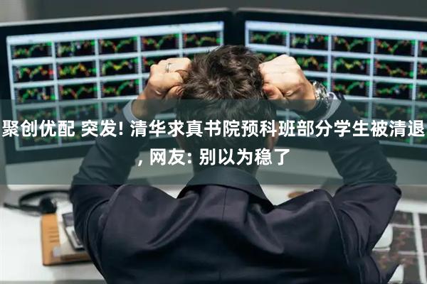 聚创优配 突发! 清华求真书院预科班部分学生被清退, 网友: 别以为稳了