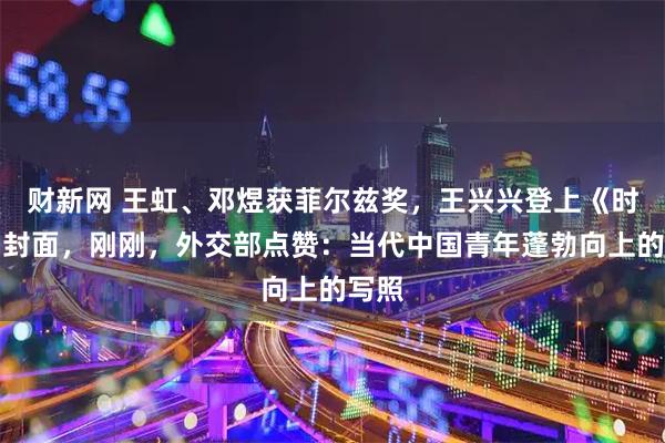 财新网 王虹、邓煜获菲尔兹奖，王兴兴登上《时代》封面，刚刚，外交部点赞：当代中国青年蓬勃向上的写照