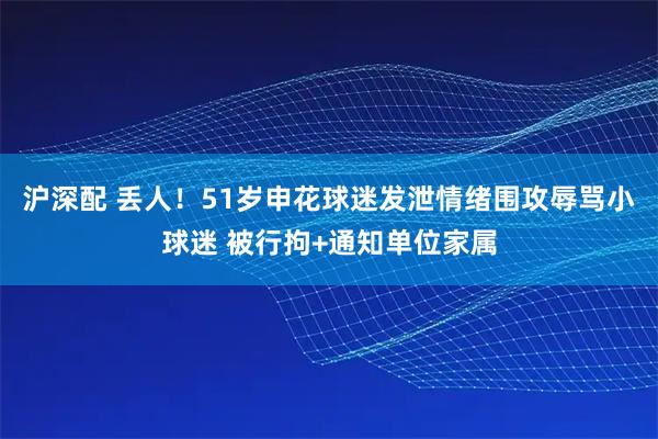 沪深配 丢人！51岁申花球迷发泄情绪围攻辱骂小球迷 被行拘+通知单位家属