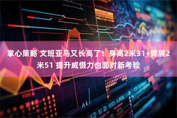 掌心策略 文班亚马又长高了！身高2米31+臂展2米51 提升威慑力也面对新考验