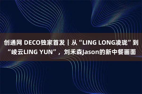 创通网 DECO独家首发｜从“LING LONG凌珑”到“崚云LING YUN”，刘禾森Jason的新中餐画面