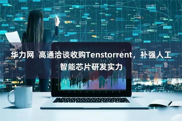 华力网  高通洽谈收购Tenstorrent，补强人工智能芯片研发实力